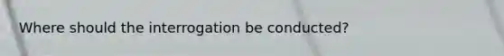 Where should the interrogation be conducted?