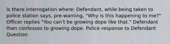 Is there interrogation where: Defendant, while being taken to police station says, pre-warning, "Why is this happening to me?" Officer replies "You can't be growing dope like that." Defendant then confesses to growing dope. Police response to Defendant Question