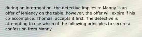 during an interrogation, the detective implies to Manny is an offer of leniency on the table, however, the offer will expire if his co-accomplice, Thomas, accepts it first. The detective is attempting to use which of the following principles to secure a confession from Manny