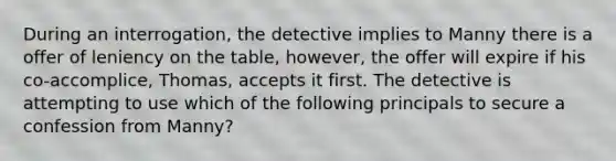 During an interrogation, the detective implies to Manny there is a offer of leniency on the table, however, the offer will expire if his co-accomplice, Thomas, accepts it first. The detective is attempting to use which of the following principals to secure a confession from Manny?