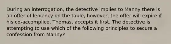 During an interrogation, the detective implies to Manny there is an offer of leniency on the table, however, the offer will expire if his co-accomplice, Thomas, accepts it first. The detective is attempting to use which of the following principles to secure a confession from Manny?