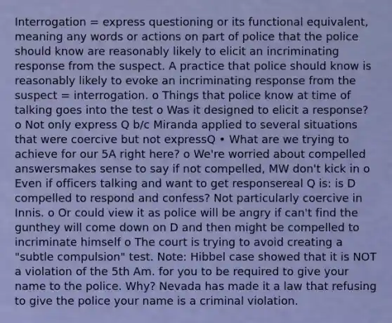 Interrogation = express questioning or its functional equivalent, meaning any words or actions on part of police that the police should know are reasonably likely to elicit an incriminating response from the suspect. A practice that police should know is reasonably likely to evoke an incriminating response from the suspect = interrogation. o Things that police know at time of talking goes into the test o Was it designed to elicit a response? o Not only express Q b/c Miranda applied to several situations that were coercive but not expressQ • What are we trying to achieve for our 5A right here? o We're worried about compelled answersmakes sense to say if not compelled, MW don't kick in o Even if officers talking and want to get responsereal Q is: is D compelled to respond and confess? Not particularly coercive in Innis. o Or could view it as police will be angry if can't find the gunthey will come down on D and then might be compelled to incriminate himself o The court is trying to avoid creating a "subtle compulsion" test. Note: Hibbel case showed that it is NOT a violation of the 5th Am. for you to be required to give your name to the police. Why? Nevada has made it a law that refusing to give the police your name is a criminal violation.