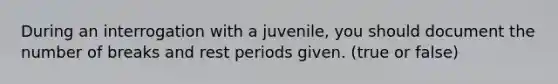 During an interrogation with a juvenile, you should document the number of breaks and rest periods given. (true or false)