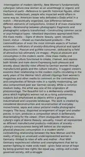 -Interrogation of modern identity -New Woman's fundamentally cyborgian nature-new woman as an assemblage or organic and mechanical parts --Reference to specific historical figures, other Dadaists, intellectuals, people who impacted world affairs in some way ex. American boxer who defeated a Dada artist in a match —Hierarchically organized, size difference between different elements of compositions, limited # of main characters/ figures --Relationship between photographic fragments and photographic subjects transformed --Constructing common social or psychological types --Idealized depictions appropriated from the mass media ---Signs of desire: beauty, sport, sexuality, travel, status ---Shown as manufactured products ---The commodification of even the most intimate aspects of human existence ---Indicators of anxiety-disturbing physical and spatial disjunctions --Passive and gullible consumer, seduced by a field of attractive but ultimately 2d images --Physical pleasure and consumption in the modern world --How mass media and commodity culture functioned to create, channel, and repress both female and male desire Expressing both pleasure and anxiety about identity roles offered to German women through manufactured goods and the culture industry, it suggest viewers examine their relationship to the modern myths circulating in the early years of the Weimar Höch utilised clippings from women's magazines and other media to comment on the contradictions and complexities of female roles in a rapidly modernizing, yet also compromised post war German society. While a common medium today, the artist was one of the originators of photomontage. The Beautiful Girl is a deliberately unsettling piece which highlights women not as a rising autonomous subjects but emphasised as objects within a growing industrialised and corporate landscape. The work is created by considered deconstruction and reconstruction of everyday monochrome, sepia and colour pictorial media photographic imagery. The busy, disjointed arrangement of larger and smaller pieces, in turn, produces a composition which is deliberately disorientating for the viewer. (From studyguide) Woman-as-cyborg's signs of desire (beauty, sexuality, travel) all represented as different manufactured products--indicators of anxiety --cyborg's consciousness being left behind as she explores physical pleasure/ consumption in a modern world --contradicting relationship between the New Woman and the reality of being an unvalued/ underrepresented woman in Germany--limited to roles of wife and mother --Post WWI Germany experienced inflation and unemployment that led to women fighting to make ends meet --given false sense of hope by being granted new rights like equal pay, voting--still a male governed society, still a struggle