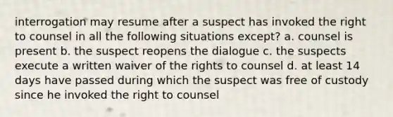 interrogation may resume after a suspect has invoked the right to counsel in all the following situations except? a. counsel is present b. the suspect reopens the dialogue c. the suspects execute a written waiver of the rights to counsel d. at least 14 days have passed during which the suspect was free of custody since he invoked the right to counsel