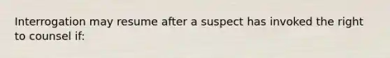 Interrogation may resume after a suspect has invoked the right to counsel if: