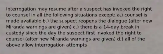 Interrogation may resume after a suspect has invoked the right to counsel in all the following situations except: a.) counsel is made available b.) the suspect reopens the dialogue (after new Miranda warnings are given) c.) there is a 14-day break in custody since the day the suspect first invoked the right to counsel (after new Miranda warnings are given) d.) all of the above allow interrogation attempts