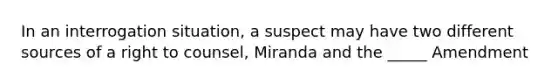 In an interrogation situation, a suspect may have two different sources of a right to counsel, Miranda and the _____ Amendment