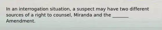 In an interrogation situation, a suspect may have two different sources of a right to counsel, Miranda and the _______ Amendment.