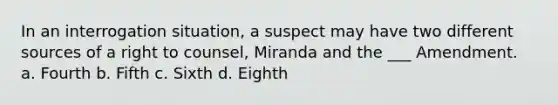 In an interrogation situation, a suspect may have two different sources of a right to counsel, Miranda and the ___ Amendment. a. Fourth b. Fifth c. Sixth d. Eighth