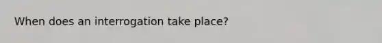 When does an interrogation take place?