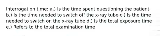 Interrogation time: a.) Is the time spent questioning the patient. b.) Is the time needed to switch off the x-ray tube c.) Is the time needed to switch on the x-ray tube d.) Is the total exposure time e.) Refers to the total examination time