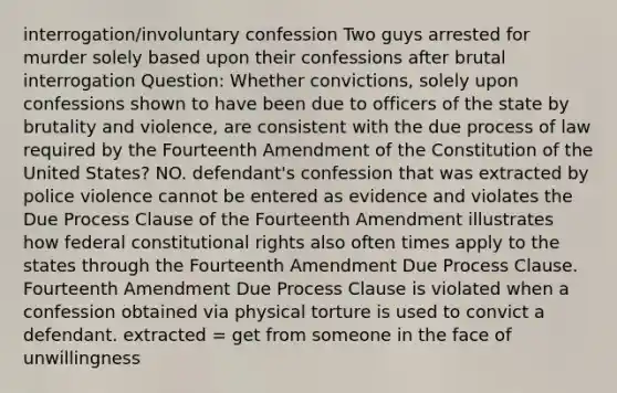 interrogation/involuntary confession Two guys arrested for murder solely based upon their confessions after brutal interrogation Question: Whether convictions, solely upon confessions shown to have been due to officers of the state by brutality and violence, are consistent with the due process of law required by the Fourteenth Amendment of the Constitution of the United States? NO. defendant's confession that was extracted by police violence cannot be entered as evidence and violates the Due Process Clause of the Fourteenth Amendment illustrates how federal constitutional rights also often times apply to the states through the Fourteenth Amendment Due Process Clause. Fourteenth Amendment Due Process Clause is violated when a confession obtained via physical torture is used to convict a defendant. extracted = get from someone in the face of unwillingness