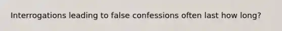 Interrogations leading to false confessions often last how long?