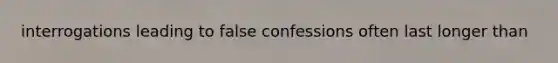 interrogations leading to false confessions often last longer than