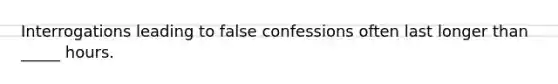 Interrogations leading to false confessions often last longer than _____ hours.