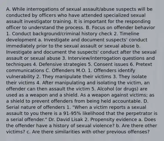 A. While interrogations of sexual assault/abuse suspects will be conducted by officers who have attended specialized sexual assault investigator training. It is important for the responding officer to understand the process. B. Focus on offender behavior 1. Conduct background/criminal history check 2. Timeline development a. Investigate and document suspects' conduct immediately prior to the sexual assault or sexual abuse b. Investigate and document the suspects' conduct after the sexual assault or sexual abuse 3. Interview/interrogation questions and techniques 4. Defensive strategies 5. Consent issues 6. Pretext communications C. Offenders M.O. 1. Offenders identify vulnerability 2. They manipulate their victims 3. They isolate their victims 4. After manipulating and isolating the victim, an offender can then assault the victim 5. Alcohol (or drugs) are used as a weapon and a shield. As a weapon against victims; as a shield to prevent offenders from being held accountable. D. Serial nature of offenders 1. "When a victim reports a sexual assault to you there is a 91-95% likelihood that the perpetrator is a serial offender." Dr. David Lisak 2. Propensity evidence a. Does the offender have a history of sexual violence? b. Are there other victims? c. Are there similarities with other previous offenses?