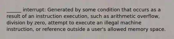 ______ interrupt: Generated by some condition that occurs as a result of an instruction execution, such as arithmetic overflow, division by zero, attempt to execute an illegal machine instruction, or reference outside a user's allowed memory space.