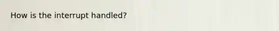 How is the interrupt handled?