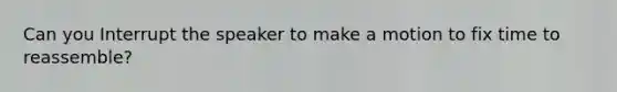 Can you Interrupt the speaker to make a motion to fix time to reassemble?