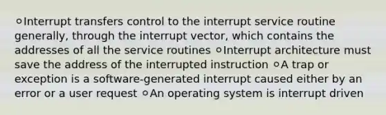 ⚪Interrupt transfers control to the interrupt service routine generally, through the interrupt vector, which contains the addresses of all the service routines ⚪Interrupt architecture must save the address of the interrupted instruction ⚪A trap or exception is a software-generated interrupt caused either by an error or a user request ⚪An operating system is interrupt driven