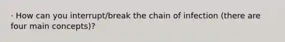 · How can you interrupt/break the chain of infection (there are four main concepts)?