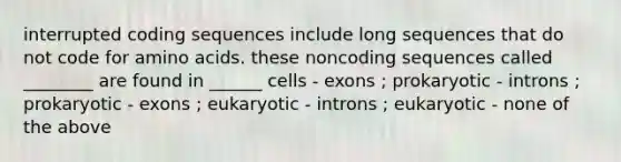 interrupted coding sequences include long sequences that do not code for <a href='https://www.questionai.com/knowledge/k9gb720LCl-amino-acids' class='anchor-knowledge'>amino acids</a>. these noncoding sequences called ________ are found in ______ cells - exons ; prokaryotic - introns ; prokaryotic - exons ; eukaryotic - introns ; eukaryotic - none of the above