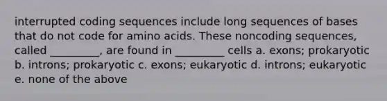 interrupted coding sequences include long sequences of bases that do not code for <a href='https://www.questionai.com/knowledge/k9gb720LCl-amino-acids' class='anchor-knowledge'>amino acids</a>. These noncoding sequences, called _________, are found in _________ cells a. exons; prokaryotic b. introns; prokaryotic c. exons; eukaryotic d. introns; eukaryotic e. none of the above