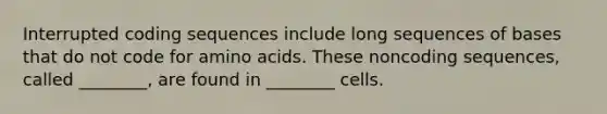 Interrupted coding sequences include long sequences of bases that do not code for amino acids. These noncoding sequences, called ________, are found in ________ cells.