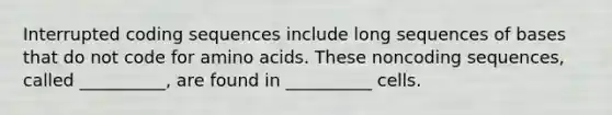 Interrupted coding sequences include long sequences of bases that do not code for <a href='https://www.questionai.com/knowledge/k9gb720LCl-amino-acids' class='anchor-knowledge'>amino acids</a>. These noncoding sequences, called __________, are found in __________ cells.