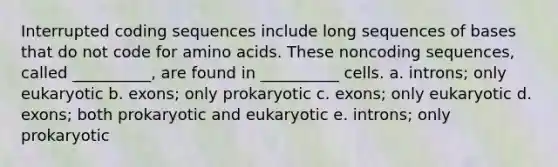 Interrupted coding sequences include long sequences of bases that do not code for <a href='https://www.questionai.com/knowledge/k9gb720LCl-amino-acids' class='anchor-knowledge'>amino acids</a>. These noncoding sequences, called __________, are found in __________ cells. a. introns; only eukaryotic b. exons; only prokaryotic c. exons; only eukaryotic d. exons; both prokaryotic and eukaryotic e. introns; only prokaryotic