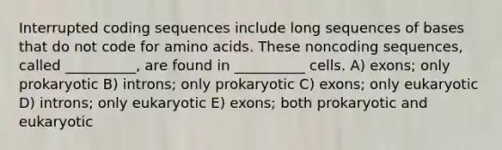 Interrupted coding sequences include long sequences of bases that do not code for amino acids. These noncoding sequences, called __________, are found in __________ cells. A) exons; only prokaryotic B) introns; only prokaryotic C) exons; only eukaryotic D) introns; only eukaryotic E) exons; both prokaryotic and eukaryotic