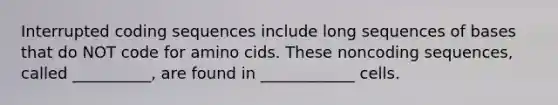 Interrupted coding sequences include long sequences of bases that do NOT code for amino cids. These noncoding sequences, called __________, are found in ____________ cells.