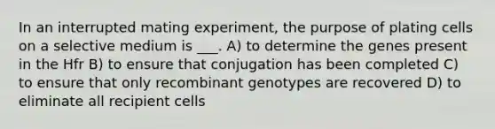 In an interrupted mating experiment, the purpose of plating cells on a selective medium is ___. A) to determine the genes present in the Hfr B) to ensure that conjugation has been completed C) to ensure that only recombinant genotypes are recovered D) to eliminate all recipient cells