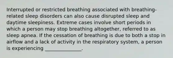 Interrupted or restricted breathing associated with breathing-related sleep disorders can also cause disrupted sleep and daytime sleepiness. Extreme cases involve short periods in which a person may stop breathing altogether, referred to as sleep apnea. If the cessation of breathing is due to both a stop in airflow and a lack of activity in the respiratory system, a person is experiencing _______________.