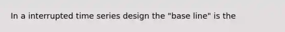 In a interrupted time series design the "base line" is the