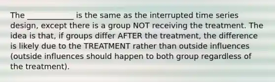 The ____________ is the same as the interrupted time series design, except there is a group NOT receiving the treatment. The idea is that, if groups differ AFTER the treatment, the difference is likely due to the TREATMENT rather than outside influences (outside influences should happen to both group regardless of the treatment).