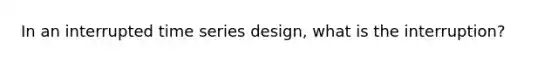 In an interrupted time series design, what is the interruption?