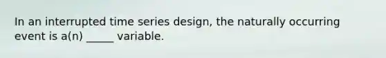 In an interrupted time series design, the naturally occurring event is a(n) _____ variable.