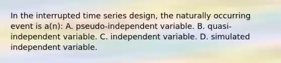 In the interrupted time series design, the naturally occurring event is a(n): A. pseudo-independent variable. B. quasi-independent variable. C. independent variable. D. simulated independent variable.