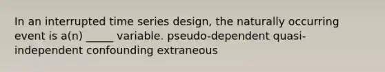 In an interrupted time series design, the naturally occurring event is a(n) _____ variable. pseudo-dependent quasi-independent confounding extraneous