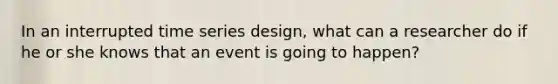 In an interrupted time series design, what can a researcher do if he or she knows that an event is going to happen?