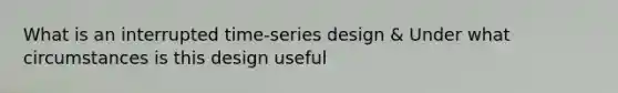 What is an interrupted time-series design & Under what circumstances is this design useful