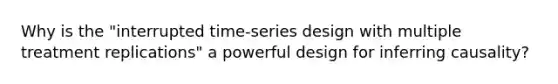 Why is the "interrupted time-series design with multiple treatment replications" a powerful design for inferring causality?