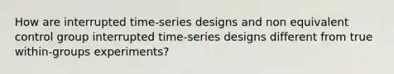 How are interrupted time-series designs and non equivalent control group interrupted time-series designs different from true within-groups experiments?