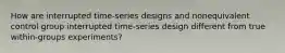 How are interrupted time-series designs and nonequivalent control group interrupted time-series design different from true within-groups experiments?