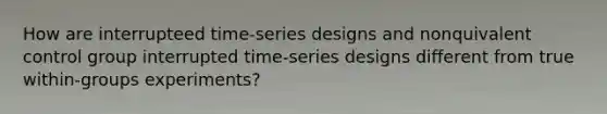 How are interrupteed time-series designs and nonquivalent control group interrupted time-series designs different from true within-groups experiments?