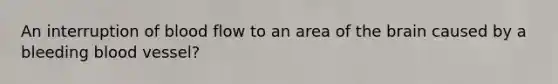 An interruption of blood flow to an area of the brain caused by a bleeding blood vessel?