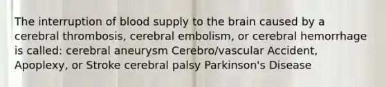 The interruption of blood supply to <a href='https://www.questionai.com/knowledge/kLMtJeqKp6-the-brain' class='anchor-knowledge'>the brain</a> caused by a cerebral thrombosis, cerebral embolism, or cerebral hemorrhage is called: cerebral aneurysm Cerebro/vascular Accident, Apoplexy, or Stroke cerebral palsy Parkinson's Disease