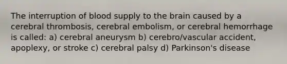 The interruption of blood supply to the brain caused by a cerebral thrombosis, cerebral embolism, or cerebral hemorrhage is called: a) cerebral aneurysm b) cerebro/vascular accident, apoplexy, or stroke c) cerebral palsy d) Parkinson's disease